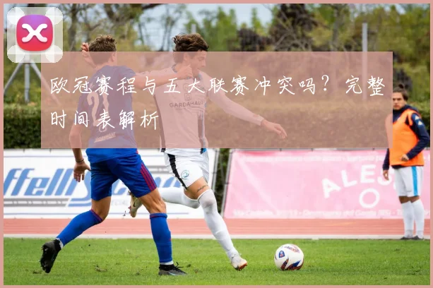 欧冠赛程与五大联赛冲突吗？完整时间表解析
