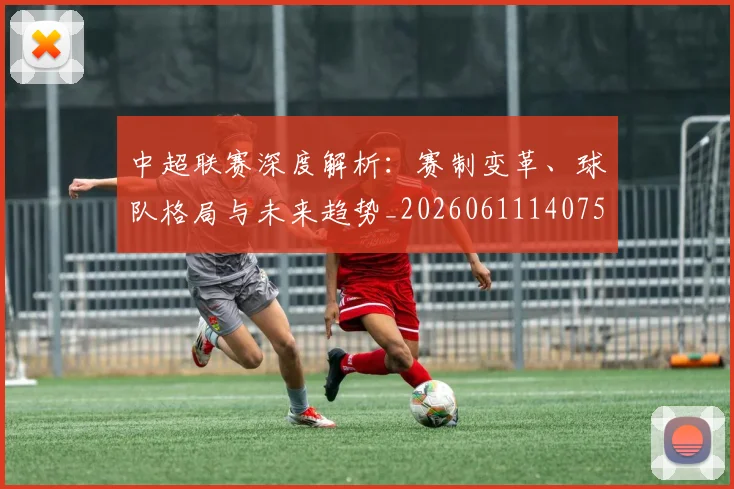 中超联赛深度解析:赛制变革、球队格局与未来趋势_20260611140755