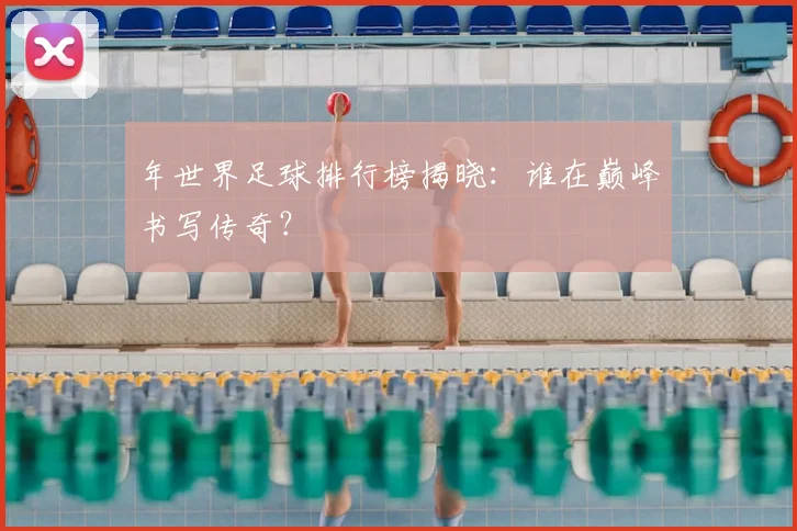 年世界足球排行榜揭晓:谁在巅峰书写传奇?